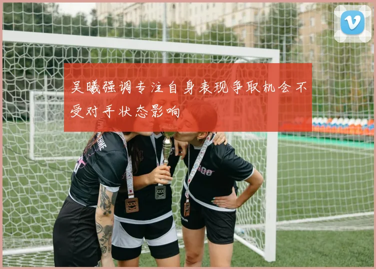 吴曦强调专注自身表现争取机会不受对手状态影响