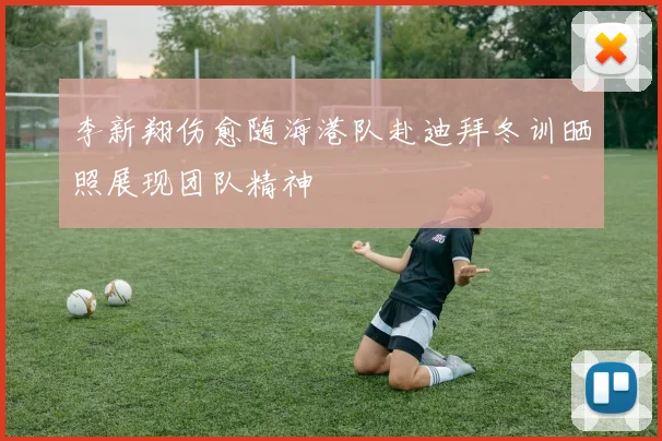 李新翔伤愈随海港队赴迪拜冬训晒照展现团队精神
