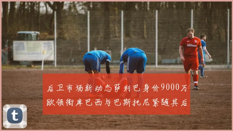 后卫市场新动态萨利巴身价9000万欧领衔库巴西与巴斯托尼紧随其后