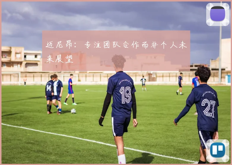 迈尼昂：专注团队合作而非个人未来展望