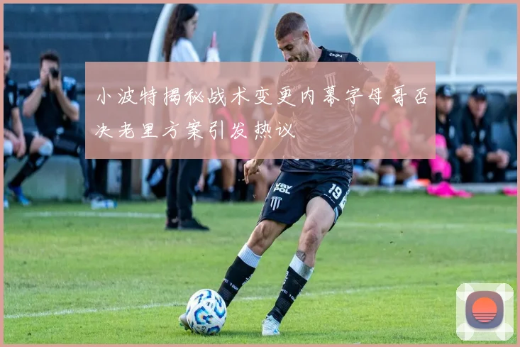 小波特揭秘战术变更内幕字母哥否决老里方案引发热议