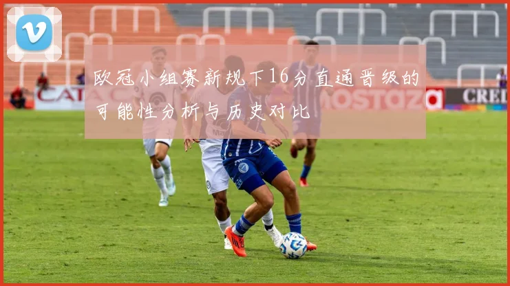 欧冠小组赛新规下16分直通晋级的可能性分析与历史对比