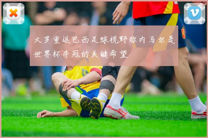 大罗重返巴西足球视野称内马尔是世界杯夺冠的关键希望