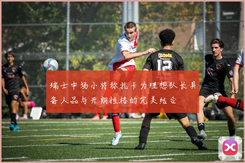 瑞士中场小将称扎卡为理想队长具备人品与开朗性格的完美结合