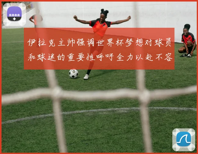 伊拉克主帅强调世界杯梦想对球员和球迷的重要性呼吁全力以赴不容忽视