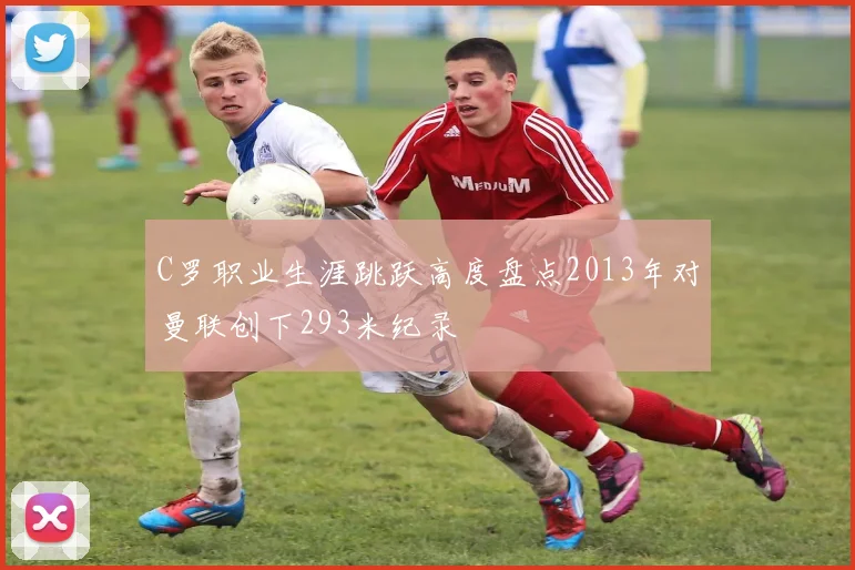 C罗职业生涯跳跃高度盘点2013年对曼联创下293米纪录