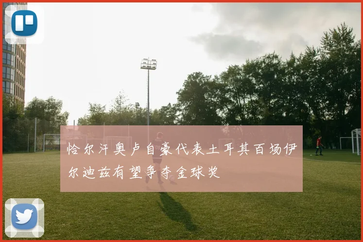 恰尔汗奥卢自豪代表土耳其百场伊尔迪兹有望争夺金球奖