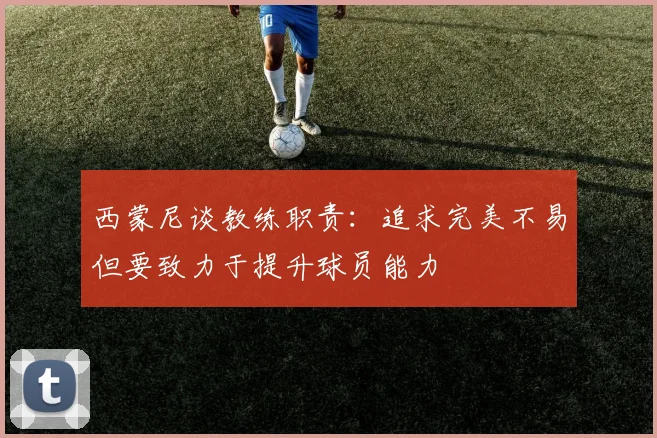 西蒙尼谈教练职责：追求完美不易但要致力于提升球员能力