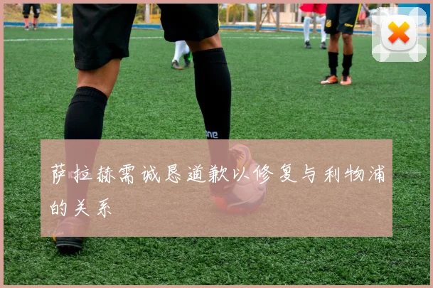 萨拉赫需诚恳道歉以修复与利物浦的关系