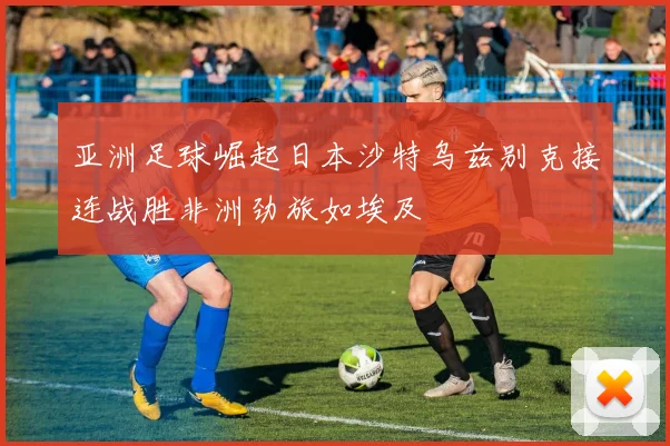亚洲足球崛起日本沙特乌兹别克接连战胜非洲劲旅如埃及